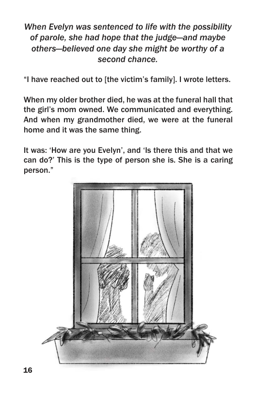 When Evelyn was sentenced to life with the possibility of parole, she had hope that the judge—and maybe others—believed one day she might be worthy of a  second chance.  “I have reached out to [the victim’’s family]. | wrote letters.  When my older brother died, he was at the funeral hall that the gir’’s mom owned. We communicated and everything. And when my grandmother died, we were at the funeral home and it was the same thing.  It was: ‘How are you Evelyn’, and ‘Is there this and that we can do?’ This s the type of person she is. She is a caring person.”  16 